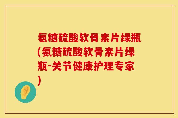 氨糖硫酸软骨素片绿瓶(氨糖硫酸软骨素片绿瓶-关节健康护理专家)