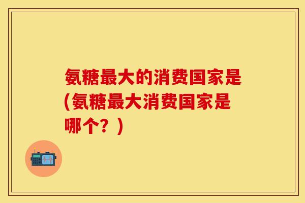 氨糖大的消费国家是(氨糖大消费国家是哪个？)