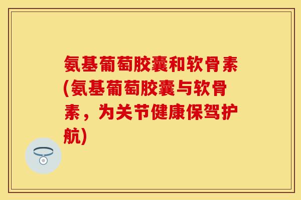 氨基葡萄胶囊和软骨素(氨基葡萄胶囊与软骨素,为关节健康保驾护航)