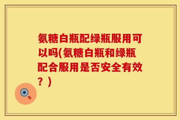 氨糖白瓶配绿瓶服用可以吗(氨糖白瓶和绿瓶配合服用是否安全有效？)