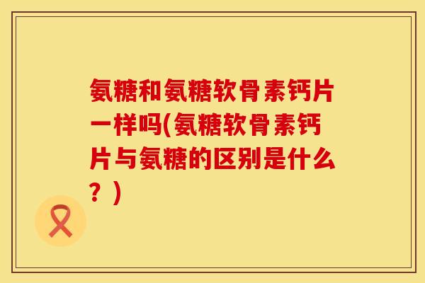 氨糖和氨糖软骨素钙片一样吗(氨糖软骨素钙片与氨糖的区别是什么？)