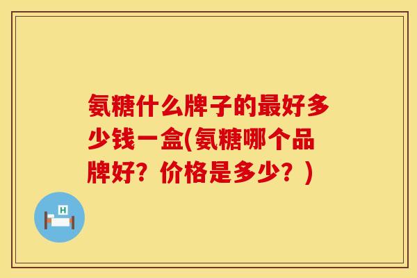 氨糖什么牌子的最好多少钱一盒(氨糖哪个品牌好？价格是多少？)