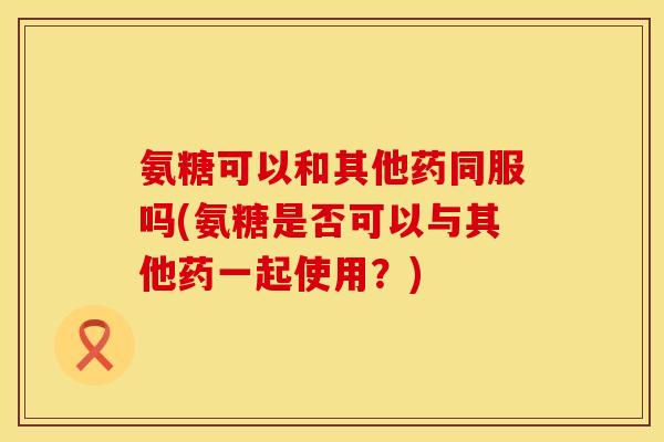 氨糖可以和其他药同服吗(氨糖是否可以与其他药一起使用?) 氨糖可以和其他药同服吗(氨糖是否可以与其他药一起使用?)
