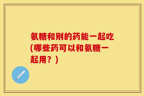 氨糖和别的药能一起吃(哪些药可以和氨糖一起用?)