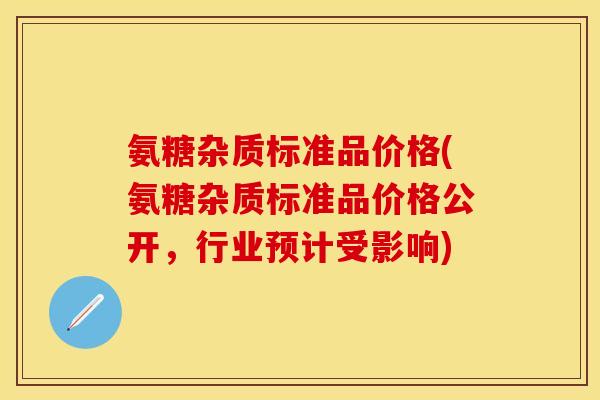 氨糖杂质标准品价格(氨糖杂质标准品价格公开，行业预计受影响)