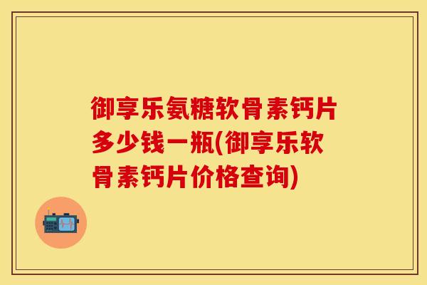 御享乐氨糖软骨素钙片多少钱一瓶(御享乐软骨素钙片价格查询)