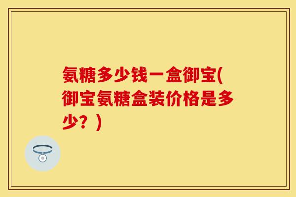 氨糖多少钱一盒御宝(御宝氨糖盒装价格是多少？)