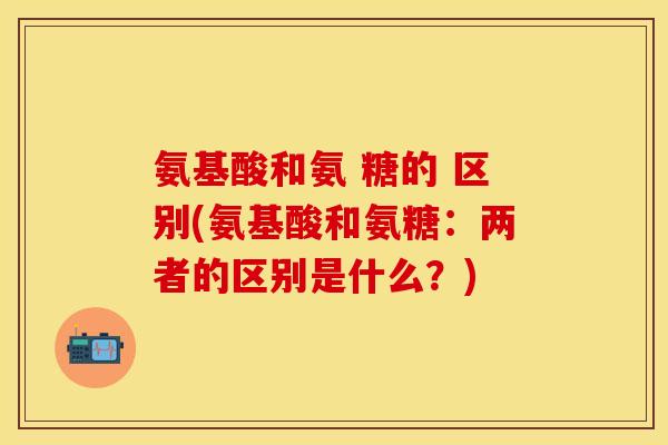 氨基酸和氨 糖的 区别(氨基酸和氨糖：两者的区别是什么？)