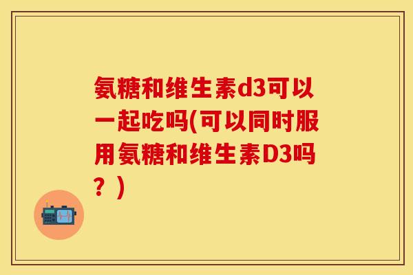 氨糖和维生素d3可以一起吃吗(可以同时服用氨糖和维生素D3吗？)