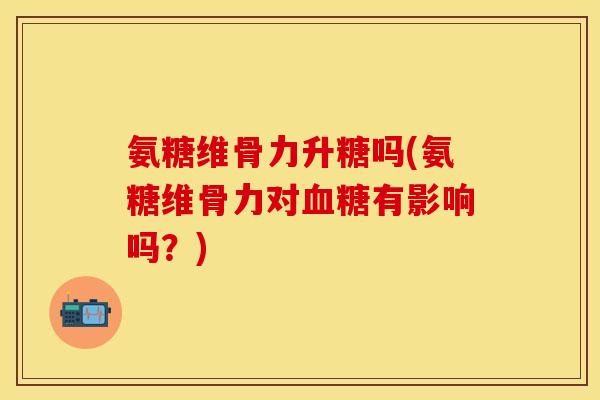 氨糖维骨力升糖吗(氨糖维骨力对有影响吗?) 氨糖维骨力升糖吗(氨糖维骨力对有影响吗?)