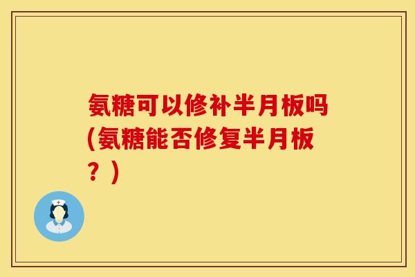 氨糖可以修补半月板吗(氨糖能否修复半月板？)
