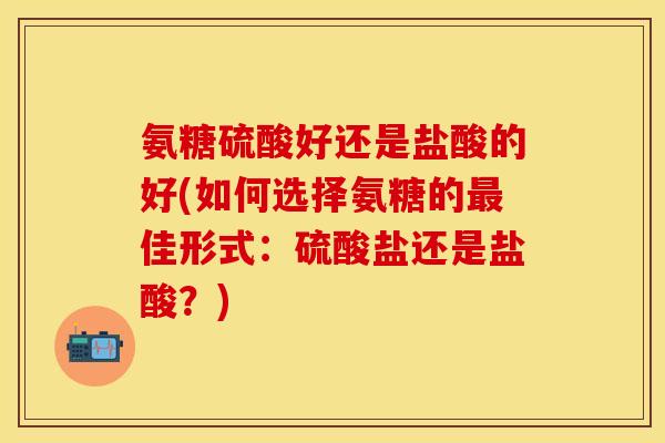 氨糖硫酸好还是盐酸的好(如何选择氨糖的最佳形式：硫酸盐还是盐酸？)