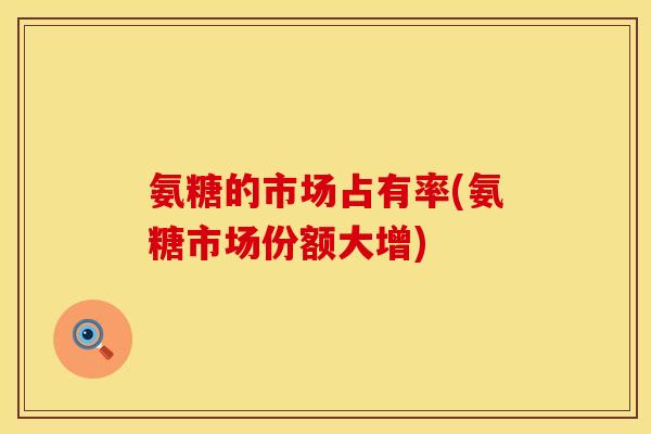 氨糖的市场占有率(氨糖市场份额大增)