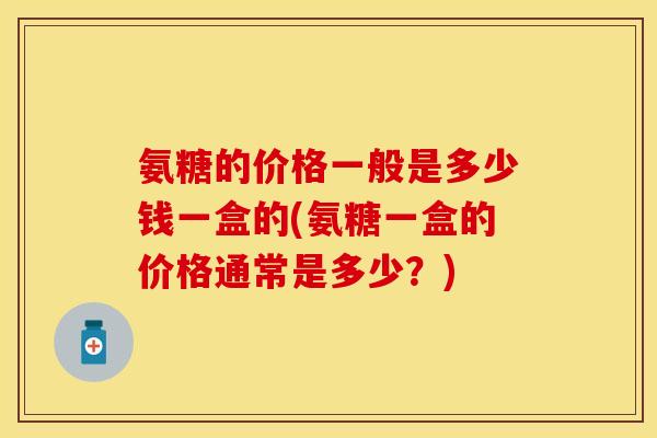 氨糖的价格一般是多少钱一盒的(氨糖一盒的价格通常是多少？)