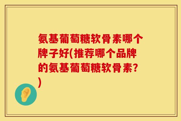 氨基葡萄糖软骨素哪个牌子好(推荐哪个品牌的氨基葡萄糖软骨素？)