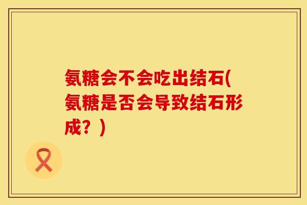 氨糖会不会吃出结石(氨糖是否会导致结石形成?) 氨糖会不会吃出结石(氨糖是否会导致结石形成?)