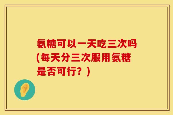 氨糖可以一天吃三次吗(每天分三次服用氨糖是否可行?)