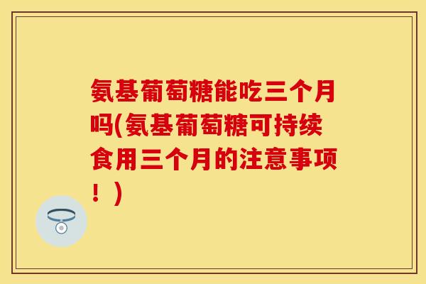 氨基葡萄糖能吃三个月吗(氨基葡萄糖可持续食用三个月的注意事项!) 氨基葡萄糖能吃三个月吗(氨基葡萄糖可持续食用三个月的注意事项!)