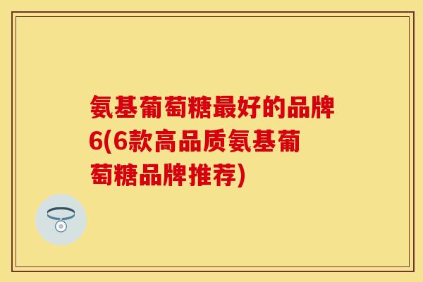 氨基葡萄糖好的品牌6(6款高品质氨基葡萄糖品牌推荐) 氨基葡萄糖好的品牌6(6款高品质氨基葡萄糖品牌推荐)