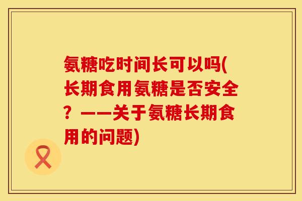 氨糖吃时间长可以吗(长期食用氨糖是否安全？——关于氨糖长期食用的问题)