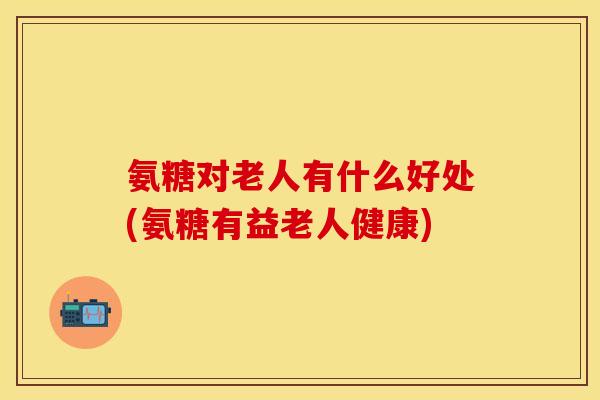 氨糖对老人有什么好处(氨糖有益老人健康)