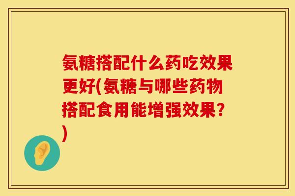 氨糖搭配什么药吃效果更好(氨糖与哪些搭配食用能增强效果?) 氨糖搭配什么药吃效果更好(氨糖与哪些搭配食用能增强效果?)