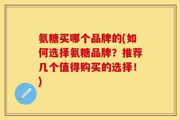 氨糖买哪个品牌的(如何选择氨糖品牌？推荐几个值得购买的选择！)