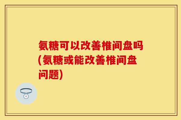 氨糖可以改善椎间盘吗(氨糖或能改善椎间盘问题)