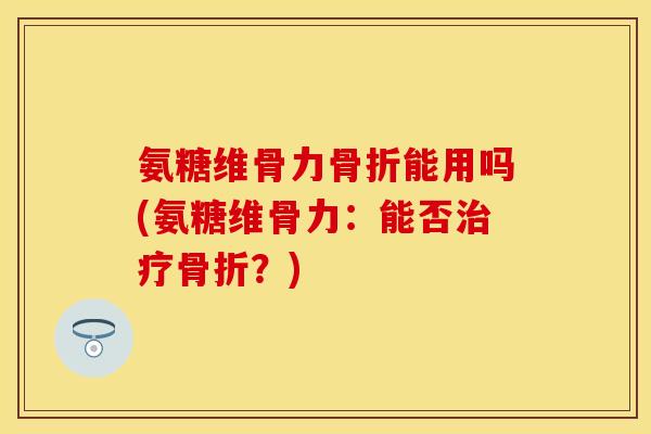 氨糖维骨力骨折能用吗(氨糖维骨力：能否治疗骨折？)