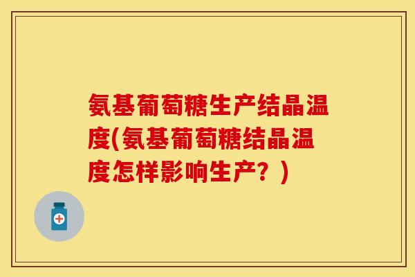 氨基葡萄糖生产结晶温度(氨基葡萄糖结晶温度怎样影响生产?)