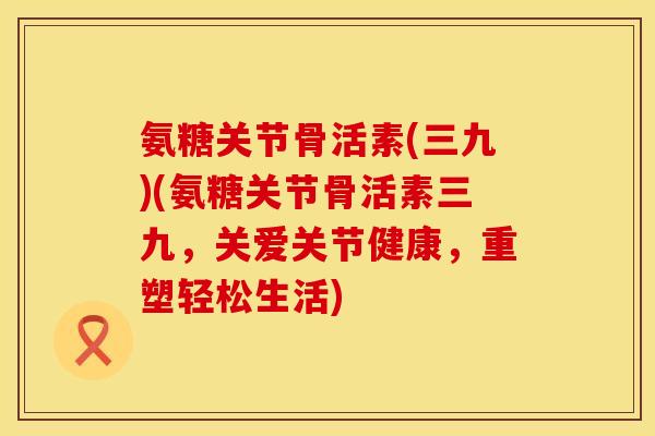 氨糖关节骨活素(三九)(氨糖关节骨活素三九，关爱关节健康，重塑轻松生活)