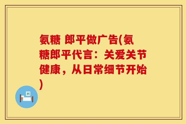 氨糖 郎平做广告(氨糖郎平代言：关爱关节健康，从日常细节开始)