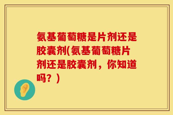 氨基葡萄糖是片剂还是胶囊剂(氨基葡萄糖片剂还是胶囊剂，你知道吗？)