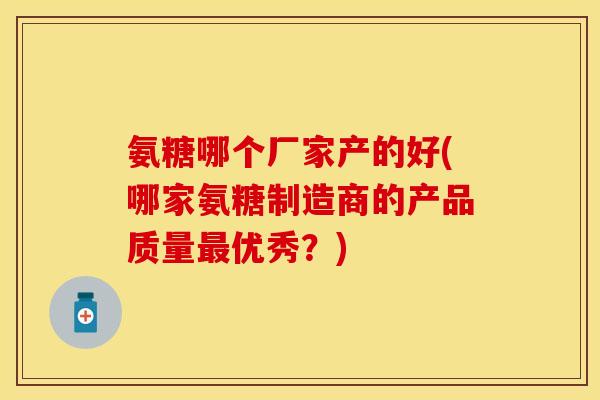 氨糖哪个厂家产的好(哪家氨糖制造商的产品质量优秀?) 氨糖哪个厂家产的好(哪家氨糖制造商的产品质量优秀?)
