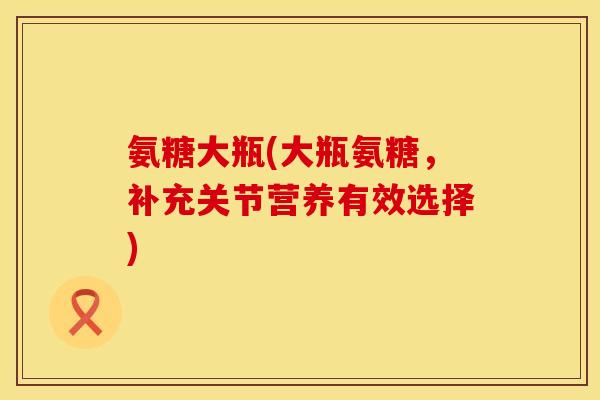 氨糖大瓶(大瓶氨糖,补充关节营养有效选择) 氨糖大瓶(大瓶氨糖,补充关节营养有效选择)