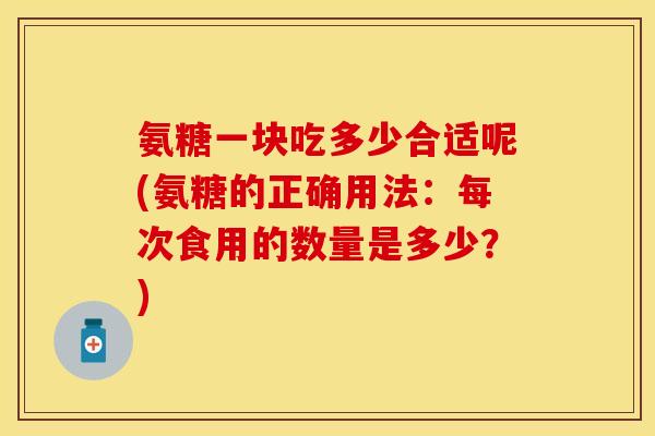 氨糖一块吃多少合适呢(氨糖的正确用法:每次食用的数量是多少?)