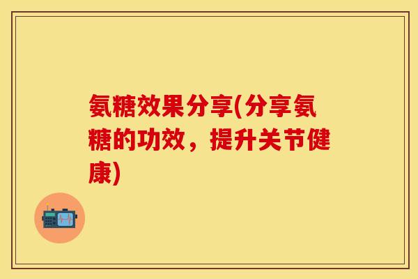 氨糖效果分享(分享氨糖的功效，提升关节健康)