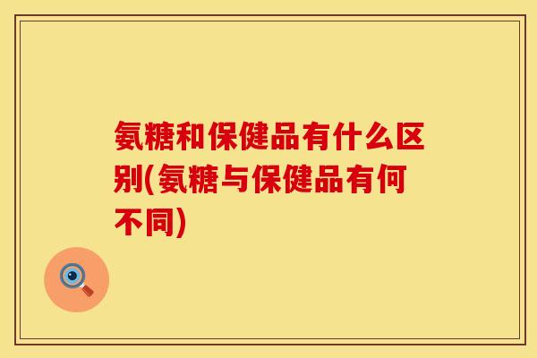 氨糖和保健品有什么区别(氨糖与保健品有何不同)