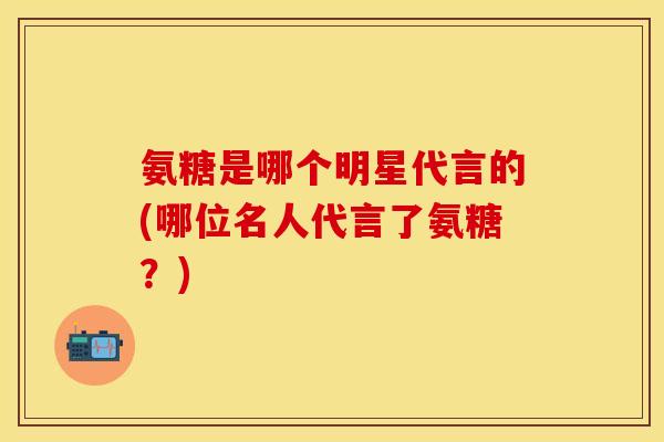氨糖是哪个明星代言的(哪位名人代言了氨糖?) 氨糖是哪个明星代言的(哪位名人代言了氨糖?)