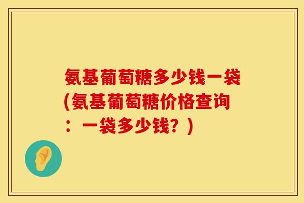 氨基葡萄糖多少钱一袋(氨基葡萄糖价格查询：一袋多少钱？)