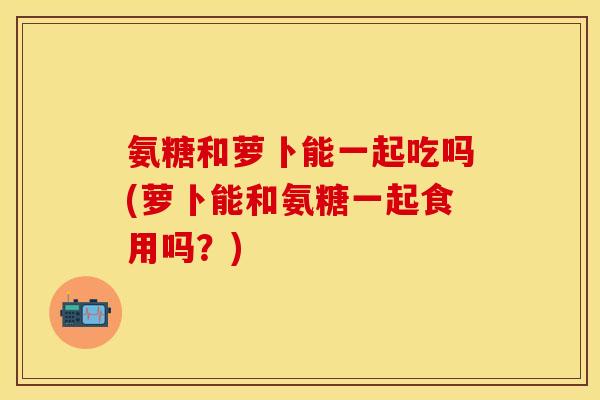 氨糖和萝卜能一起吃吗(萝卜能和氨糖一起食用吗？)