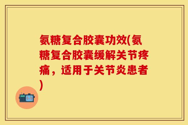 氨糖复合胶囊功效(氨糖复合胶囊缓解关节疼痛，适用于关节炎患者)