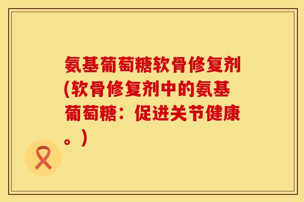 氨基葡萄糖软骨修复剂(软骨修复剂中的氨基葡萄糖：促进关节健康。)