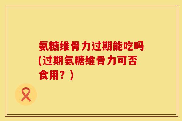 氨糖维骨力过期能吃吗(过期氨糖维骨力可否食用？)