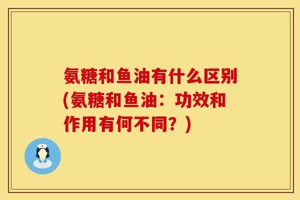 氨糖和鱼油有什么区别(氨糖和鱼油：功效和作用有何不同？)