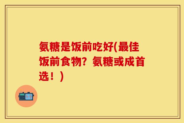 氨糖是饭前吃好(最佳饭前食物？氨糖或成首选！)
