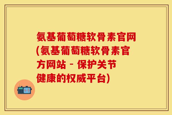 氨基葡萄糖软骨素官网(氨基葡萄糖软骨素官方网站 - 保护关节健康的权威平台)