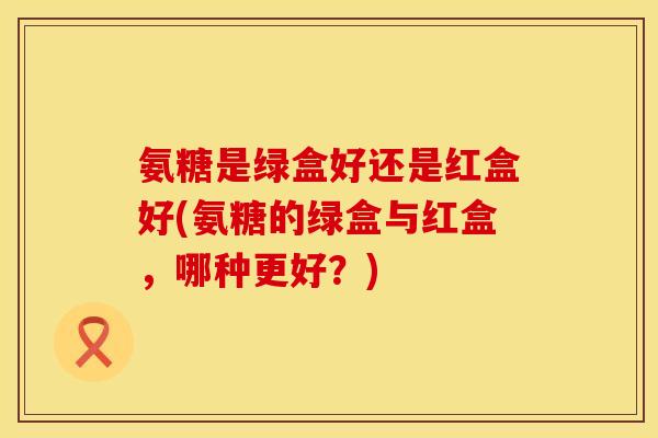 氨糖是绿盒好还是红盒好(氨糖的绿盒与红盒，哪种更好？)