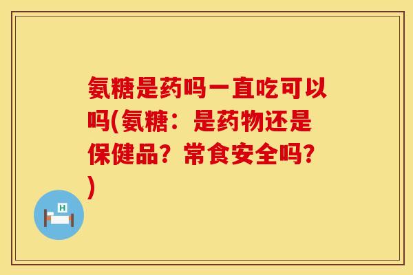 氨糖是药吗一直吃可以吗(氨糖：是药物还是保健品？常食安全吗？)