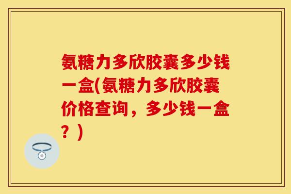 氨糖力多欣胶囊多少钱一盒(氨糖力多欣胶囊价格查询，多少钱一盒？)